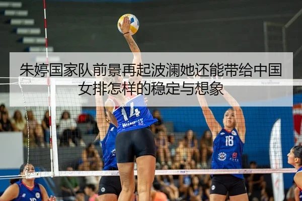 朱婷国家队前景再起波澜她还能带给中国女排怎样的稳定与想象